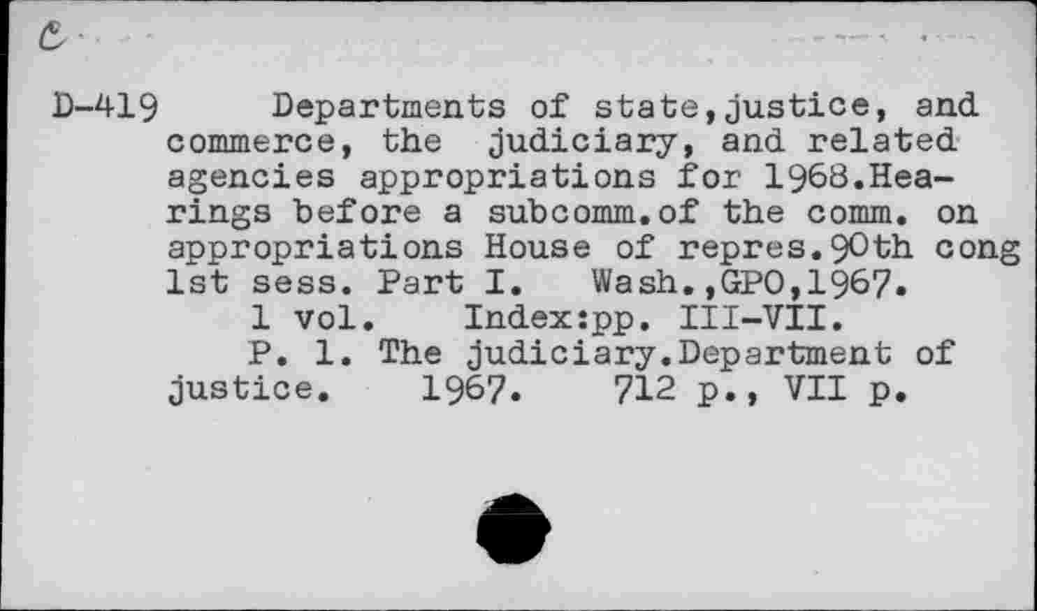 ﻿419 Departments of state,justice, and commerce, the judiciary, and related agencies appropriations for 1968.Hearings before a subcomm.of the comm, on appropriations House of repres.9Oth cong 1st sess. Part I. Wash.,GPO,1967.
1 vol.	Index:pp. III-VII.
P. 1. The judiciary.Department of justice. 1967.	712 p., VII p.